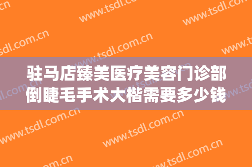 驻马店臻美医疗美容门诊部倒睫毛手术大楷需要多少钱?有哪些优势?(驻马店臻美整形医院)