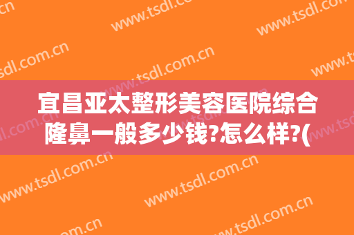 宜昌亚太整形美容医院综合隆鼻一般多少钱?怎么样?(宜昌亚太整形美容医院综合隆鼻一般多少钱?怎么样收费)