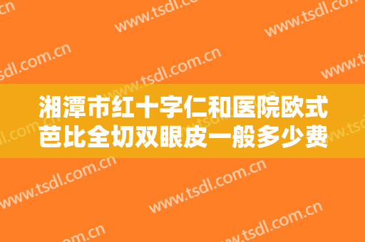 湘潭市红十字仁和医院欧式芭比全切双眼皮一般多少费用?需要多久恢复?