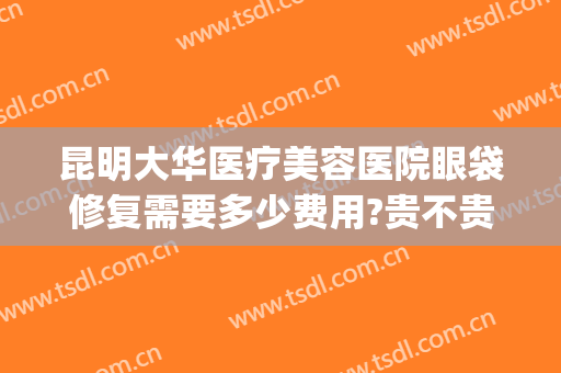 昆明大华医疗美容医院眼袋修复需要多少费用?贵不贵?(昆明华美祛眼袋的医生哪个好)
