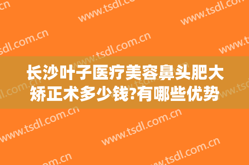 长沙叶子医疗美容鼻头肥大矫正术多少钱?有哪些优势?(长沙叶子整形)