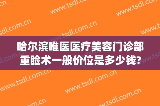 哈尔滨唯医医疗美容门诊部重睑术一般价位是多少钱?靠谱吗?(哈尔滨唯医整形)