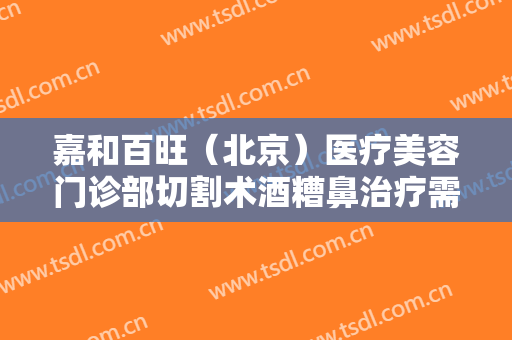 嘉和百旺（北京）医疗美容门诊部切割术酒糟鼻治疗需要多少费用?贵不贵?