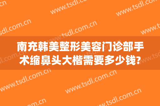 南充韩美整形美容门诊部手术缩鼻头大楷需要多少钱?贵不贵?(鼻尖整形多少钱)