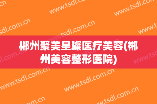 郴州聚美星璨医疗美容(郴州美容整形医院)
