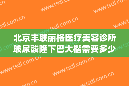 北京丰联丽格医疗美容诊所玻尿酸隆下巴大楷需要多少费用?贵不贵?(丰联丽格医疗美容好吗)