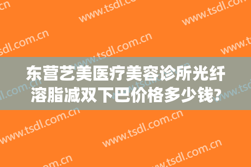 东营艺美医疗美容诊所光纤溶脂减双下巴价格多少钱?效果怎么样?(东营艺美整形美容医院)