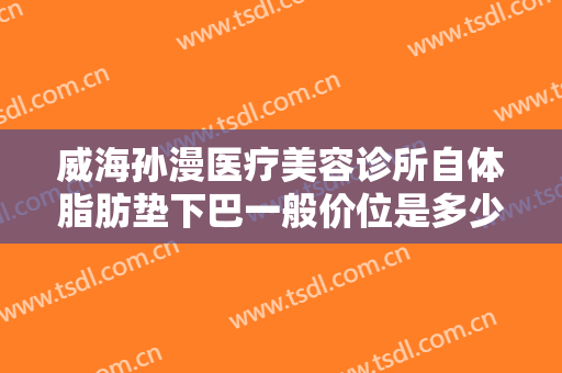 威海孙漫医疗美容诊所自体脂肪垫下巴一般价位是多少费用?效果怎么样?