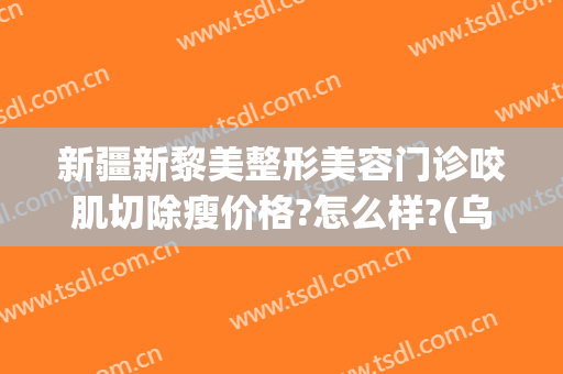 新疆新黎美整形美容门诊咬肌切除瘦价格?怎么样?(乌鲁木齐黎美整形医院)