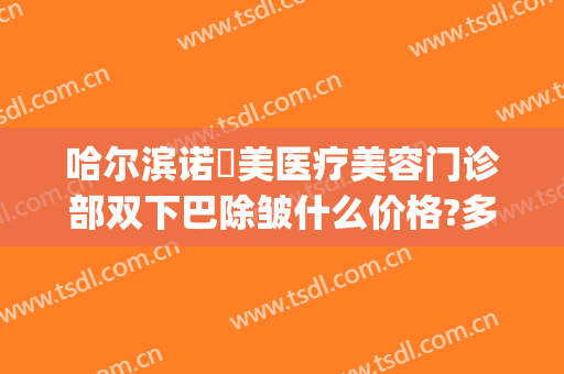 哈尔滨诺嬄美医疗美容门诊部双下巴除皱什么价格?多长时间恢复?(哈尔滨斯美诺整形电话)