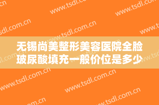 无锡尚美整形美容医院全脸玻尿酸填充一般价位是多少费用?效果怎么样?