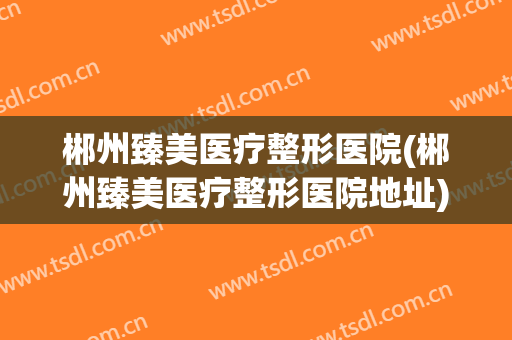 郴州臻美医疗整形医院(郴州臻美医疗整形医院地址)