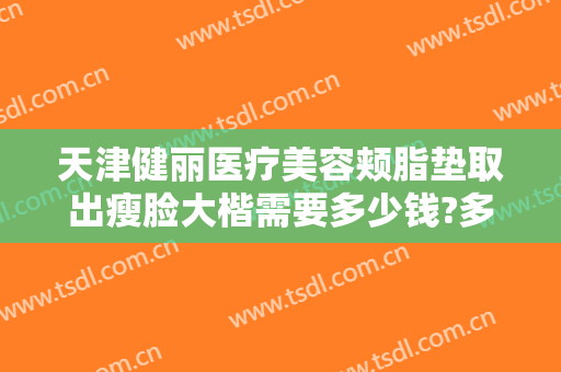 天津健丽医疗美容颊脂垫取出瘦脸大楷需要多少钱?多长时间恢复?