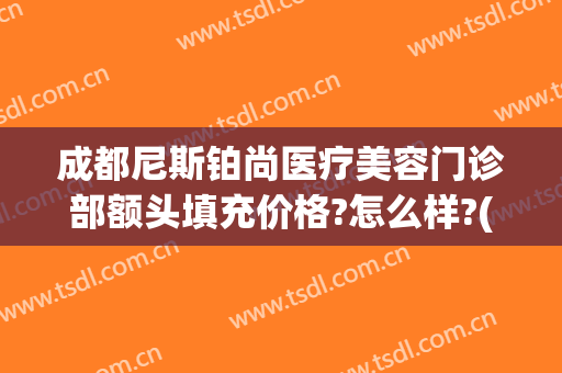 成都尼斯铂尚医疗美容门诊部额头填充价格?怎么样?(成都尼斯铂尚整形医院)