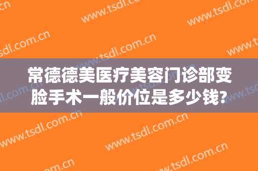 常德德美医疗美容门诊部变脸手术一般价位是多少钱?靠谱吗?(常德德美整形美容医院怎么样)