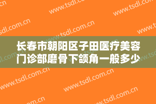 长春市朝阳区子田医疗美容门诊部磨骨下颌角一般多少费用?怎么样?