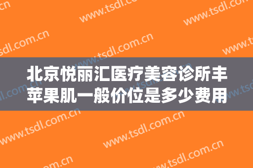 北京悦丽汇医疗美容诊所丰苹果肌一般价位是多少费用?可靠吗?(北京悦丽汇医疗美容诊所有限公司)