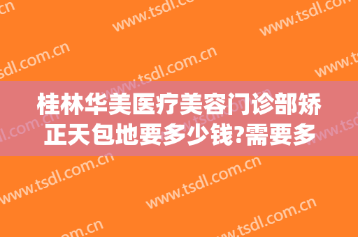 桂林华美医疗美容门诊部矫正天包地要多少钱?需要多久恢复?(桂林华美医疗美容医院)