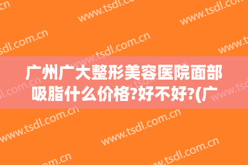 广州广大整形美容医院面部吸脂什么价格?好不好?(广州整形要多少钱抽脂)