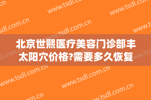 北京世熙医疗美容门诊部丰太阳穴价格?需要多久恢复?(北京世熙医疗美容预约电话)