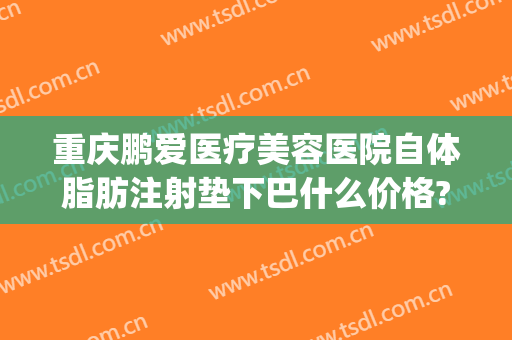 重庆鹏爱医疗美容医院自体脂肪注射垫下巴什么价格?靠谱吗?(重庆鹏爱整形)