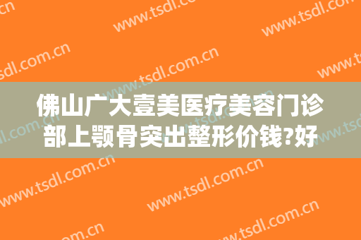 佛山广大壹美医疗美容门诊部上颚骨突出整形价钱?好不好?(佛山市一医院医美整形科)