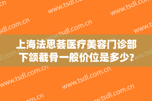 上海法思荟医疗美容门诊部下颌截骨一般价位是多少?怎么样?(下颌角截骨术费用)