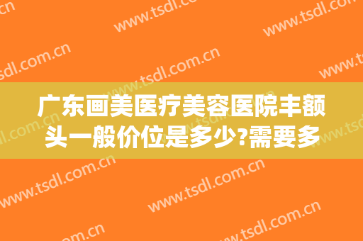 广东画美医疗美容医院丰额头一般价位是多少?需要多久恢复?(医美整形去多少钱眼袋)