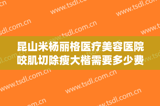 昆山米杨丽格医疗美容医院咬肌切除瘦大楷需要多少费用?怎么样?(昆山米扬丽格医疗美容医院怎么样)