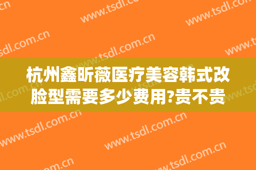 杭州鑫昕薇医疗美容韩式改脸型需要多少费用?贵不贵?(杭州鑫颜控整形医疗美容)
