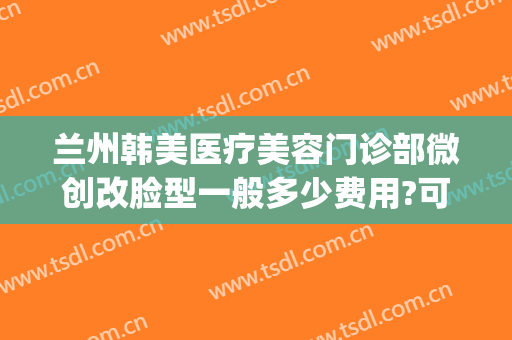 兰州韩美医疗美容门诊部微创改脸型一般多少费用?可靠吗?(兰州美示医疗美容整形怎么样)