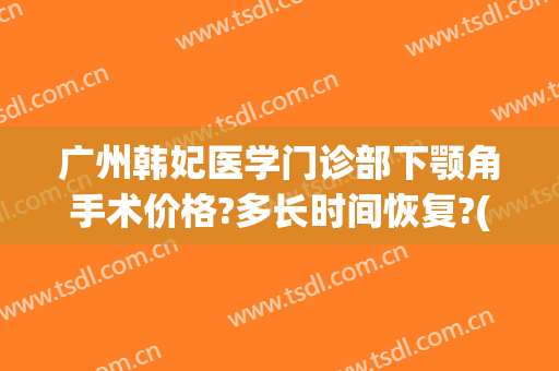 广州韩妃医学门诊部下颚角手术价格?多长时间恢复?(广州下颌角手术医生)