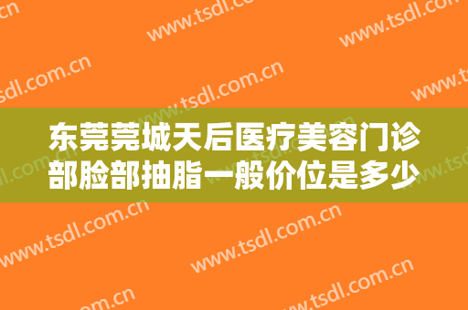 东莞莞城天后医疗美容门诊部脸部抽脂一般价位是多少费用?有哪些优势?