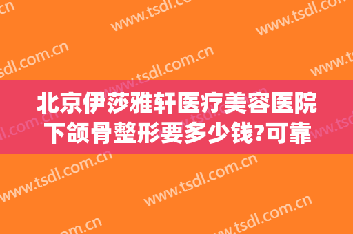 北京伊莎雅轩医疗美容医院下颌骨整形要多少钱?可靠吗?(北京下颌骨整形医生哪个好)