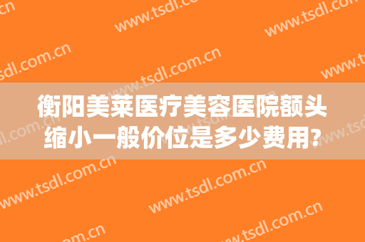 衡阳美莱医疗美容医院额头缩小一般价位是多少费用?贵不贵?(衡阳美莱整形医院好不好)
