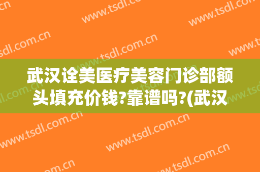 武汉诠美医疗美容门诊部额头填充价钱?靠谱吗?(武汉诠美医疗美容怎么样)