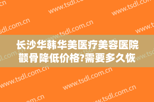 长沙华韩华美医疗美容医院颧骨降低价格?需要多久恢复?(长沙华韩华美医疗美容医院优惠)