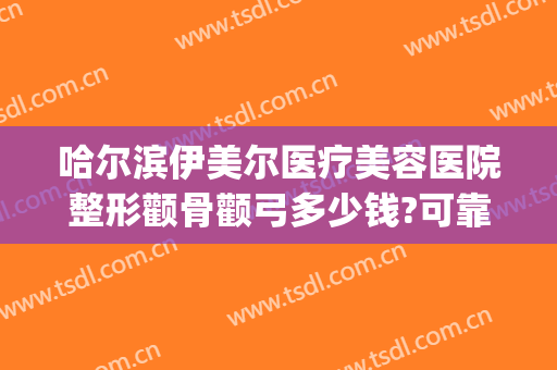哈尔滨伊美尔医疗美容医院整形颧骨颧弓多少钱?可靠吗?(哈尔滨颧骨手术价格)