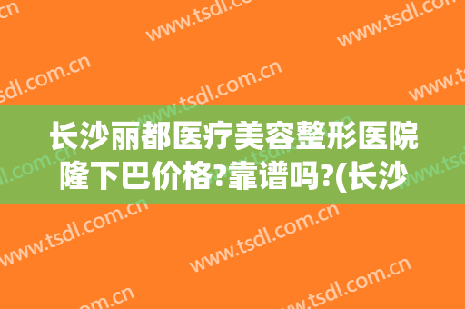 长沙丽都医疗美容整形医院隆下巴价格?靠谱吗?(长沙丽都整形医院整容事件)