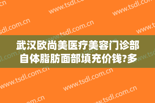 武汉欧尚美医疗美容门诊部自体脂肪面部填充价钱?多长时间恢复?(武汉欧尚美医疗美容价格表)