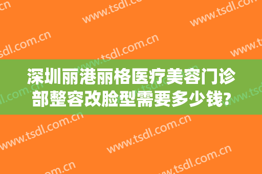 深圳丽港丽格医疗美容门诊部整容改脸型需要多少钱?好不好?(深圳丽港丽格医疗美容门诊部怎么样)