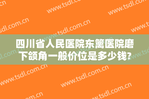 四川省人民医院东篱医院磨下颌角一般价位是多少钱?效果怎么样?