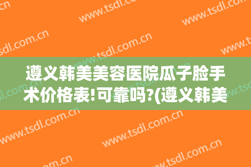 遵义韩美美容医院瓜子脸手术价格表!可靠吗?(遵义韩美美容整形医院)