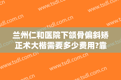 兰州仁和医院下颌骨偏斜矫正术大楷需要多少费用?靠谱吗?(正颌手术医院推荐)