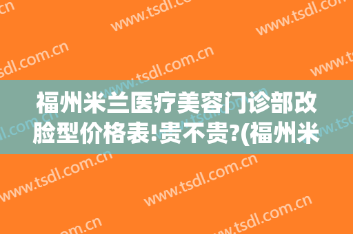 福州米兰医疗美容门诊部改脸型价格表!贵不贵?(福州米兰医疗美容门诊部改脸型价格表!贵不贵呢)