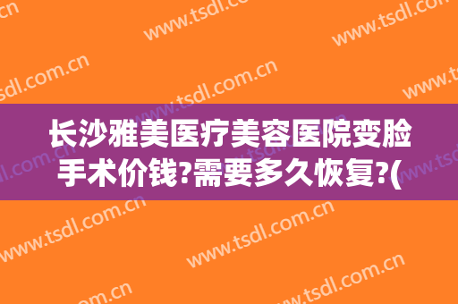 长沙雅美医疗美容医院变脸手术价钱?需要多久恢复?(长沙雅美医疗整形美容医院怎么样)