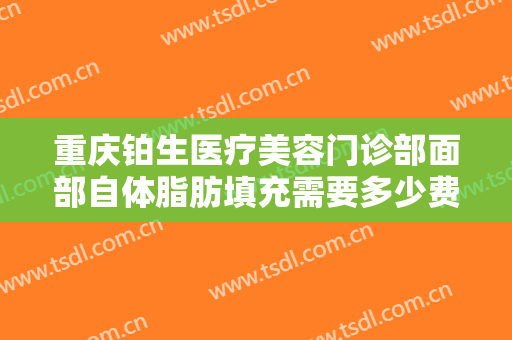 重庆铂生医疗美容门诊部面部自体脂肪填充需要多少费用?需要多久恢复?