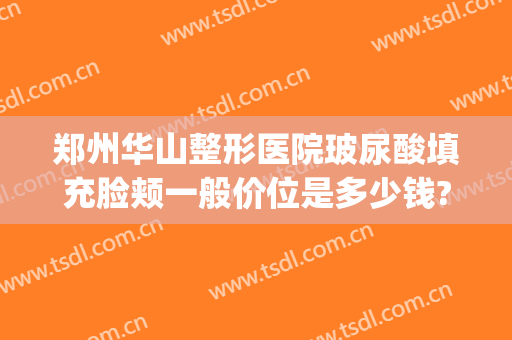 郑州华山整形医院玻尿酸填充脸颊一般价位是多少钱?效果怎么样?(华美整形郑州)