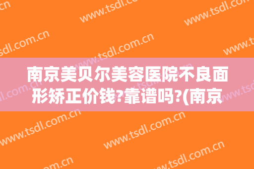 南京美贝尔美容医院不良面形矫正价钱?靠谱吗?(南京美贝尔整形医院(旗舰店)活动)