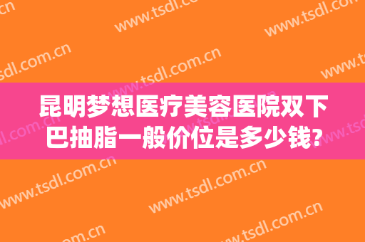 昆明梦想医疗美容医院双下巴抽脂一般价位是多少钱?多长时间恢复?(昆明吸脂医院多少钱就找梦想)